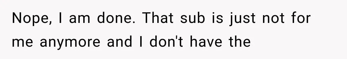 Nope, I am done. That sub is just not for me anymore and I don't have the