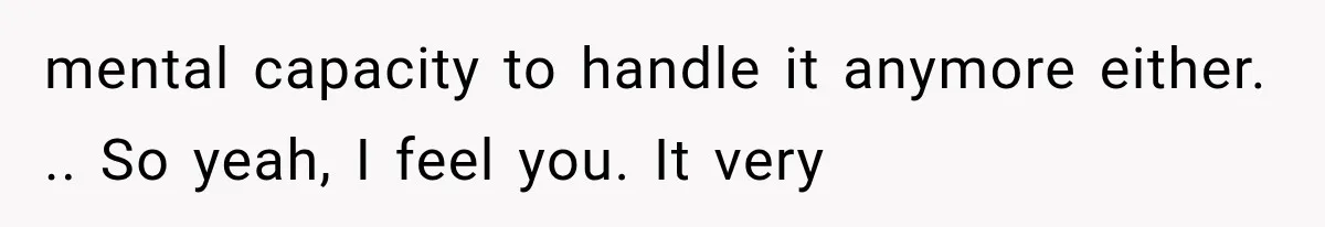 mental capacity to handle it anymore either. .. So yeah, I feel you. It very