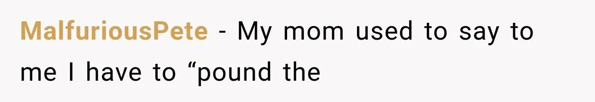 MalfuriousPete − My mom used to say to me I have to “pound the