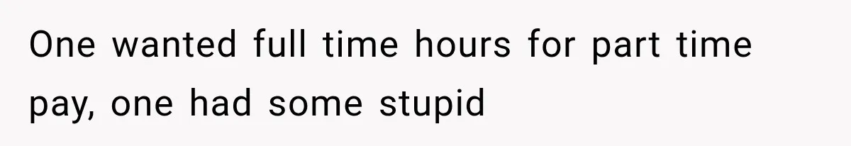 One wanted full time hours for part time pay, one had some stupid