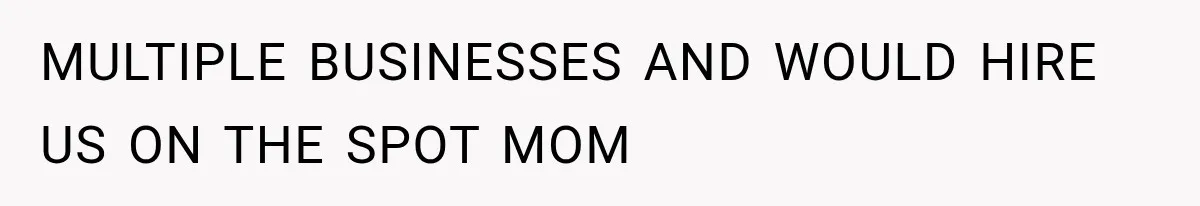 MULTIPLE BUSINESSES AND WOULD HIRE US ON THE SPOT MOM