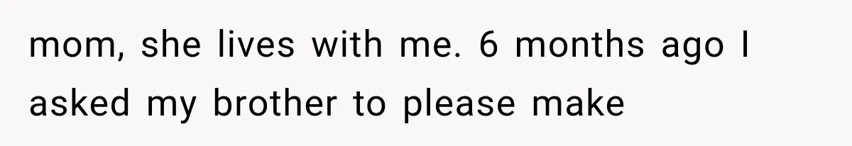 mom, she lives with me. 6 months ago I asked my brother to please make