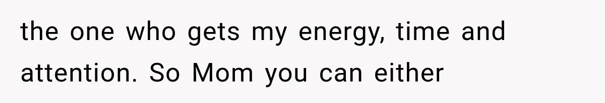 the one who gets my energy, time and attention. So Mom you can either