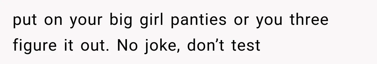 put on your big girl panties or you three figure it out. No joke, don’t test