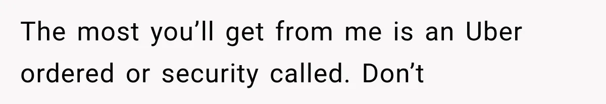 The most you’ll get from me is an Uber ordered or security called. Don’t