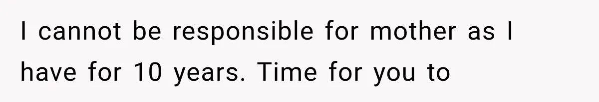I cannot be responsible for mother as I have for 10 years. Time for you to