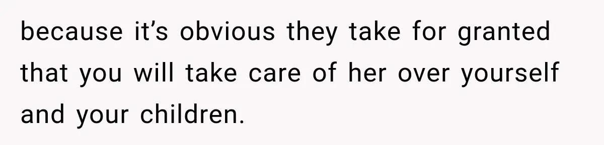because it’s obvious they take for granted that you will take care of her over yourself and your children.