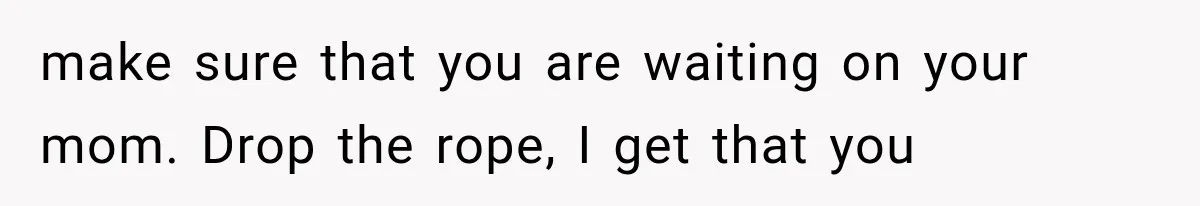 make sure that you are waiting on your mom. Drop the rope, I get that you