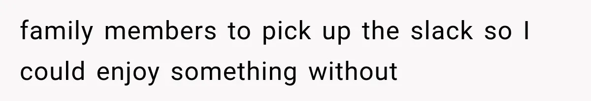 family members to pick up the slack so I could enjoy something without