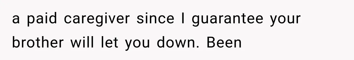 a paid caregiver since I guarantee your brother will let you down. Been