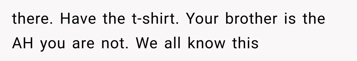 there. Have the t-shirt. Your brother is the AH you are not. We all know this