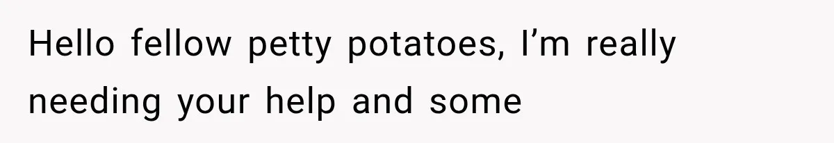 Hello fellow petty potatoes, I’m really needing your help and some