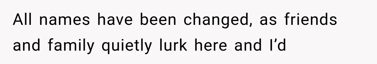 All names have been changed, as friends and family quietly lurk here and I’d