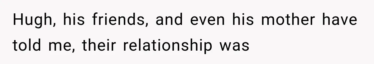 Hugh, his friends, and even his mother have told me, their relationship was