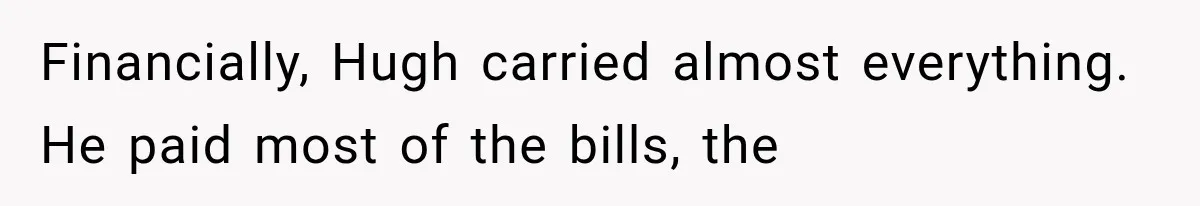 Financially, Hugh carried almost everything. He paid most of the bills, the