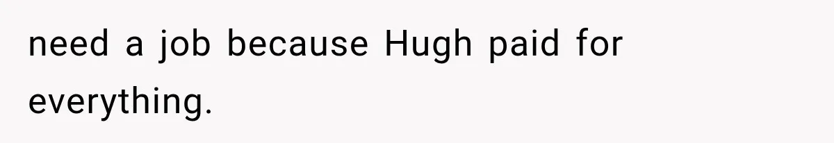 need a job because Hugh paid for everything.