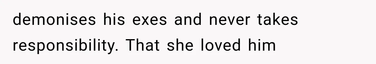 demonises his exes and never takes responsibility. That she loved him