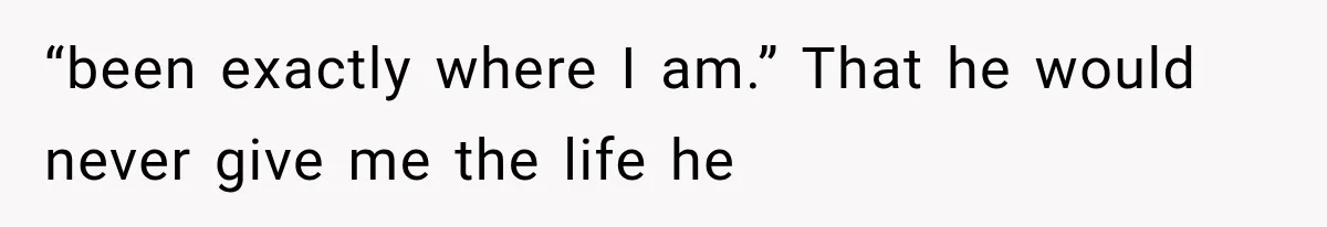 “been exactly where I am.” That he would never give me the life he