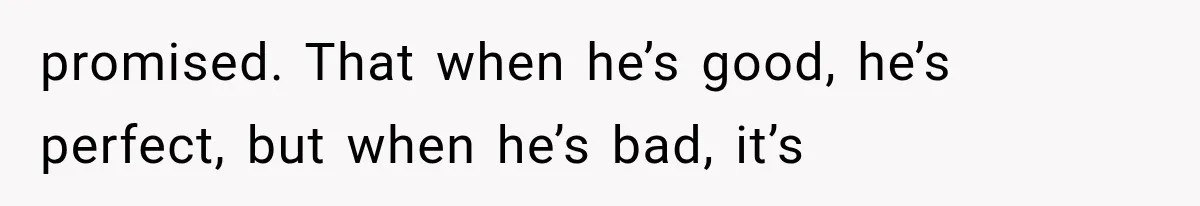 promised. That when he’s good, he’s perfect, but when he’s bad, it’s