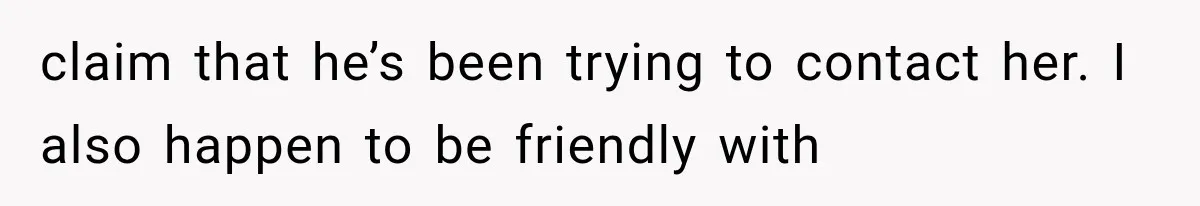 claim that he’s been trying to contact her. I also happen to be friendly with