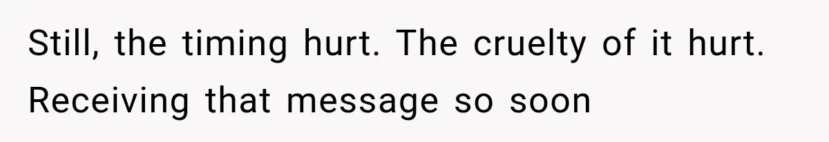 Still, the timing hurt. The cruelty of it hurt. Receiving that message so soon