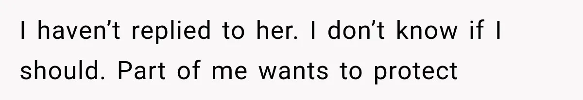 I haven’t replied to her. I don’t know if I should. Part of me wants to protect