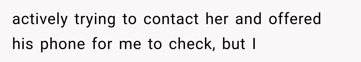 actively trying to contact her and offered his phone for me to check, but I