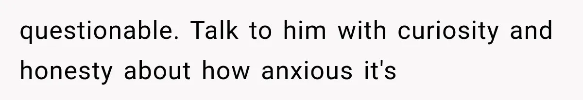 questionable. Talk to him with curiosity and honesty about how anxious it's