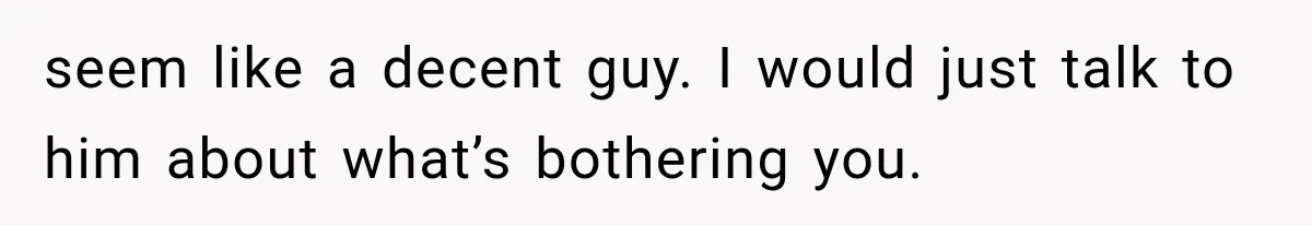 seem like a decent guy. I would just talk to him about what’s bothering you.