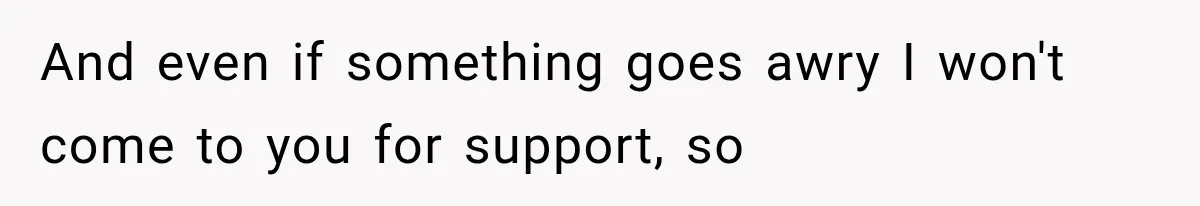And even if something goes awry I won't come to you for support, so