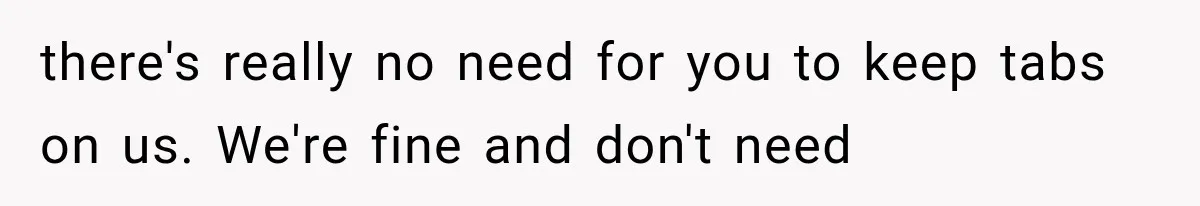 there's really no need for you to keep tabs on us. We're fine and don't need