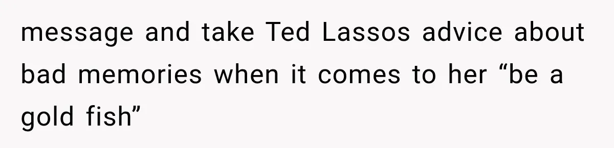 message and take Ted Lassos advice about bad memories when it comes to her “be a gold fish”