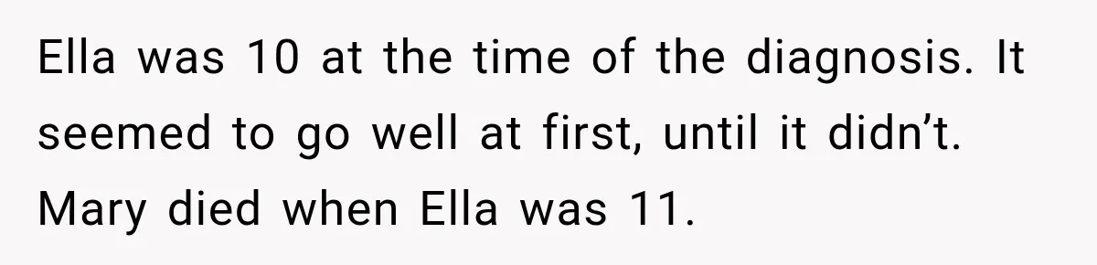 Stepmom Tries to Replace Girl’s Late Mother, but Grandma Refuses to Let Her Erase the Past Ella was 10 at the time of the diagnosis. It seemed to go well at first, until it didn’t. Mary died when Ella was 11.