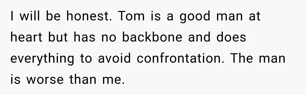 Stepmom Tries to Replace Girl’s Late Mother, but Grandma Refuses to Let Her Erase the Past I will be honest. Tom is a good man at heart but has no backbone and does everything to avoid confrontation. The man is worse than me.