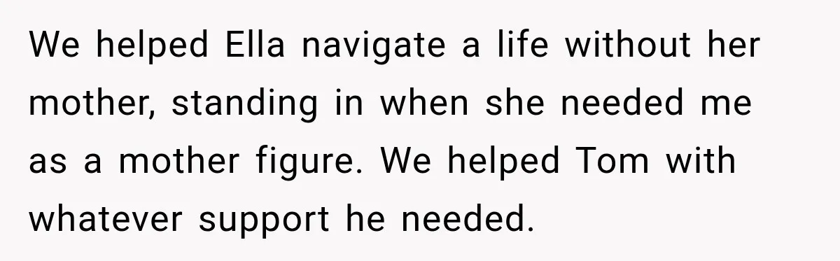 Stepmom Tries to Replace Girl’s Late Mother, but Grandma Refuses to Let Her Erase the Past We helped Ella navigate a life without her mother, standing in when she needed me as a mother figure. We helped Tom with whatever support he needed.
