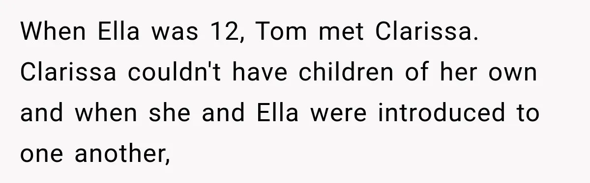 Stepmom Tries to Replace Girl’s Late Mother, but Grandma Refuses to Let Her Erase the Past When Ella was 12, Tom met Clarissa. Clarissa couldn't have children of her own and when she and Ella were introduced to one another,