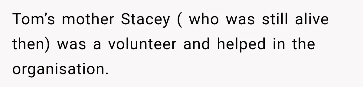 Stepmom Tries to Replace Girl’s Late Mother, but Grandma Refuses to Let Her Erase the Past Tom’s mother Stacey ( who was still alive then) was a volunteer and helped in the organisation.