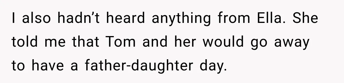 Stepmom Tries to Replace Girl’s Late Mother, but Grandma Refuses to Let Her Erase the Past I also hadn’t heard anything from Ella. She told me that Tom and her would go away to have a father-daughter day.