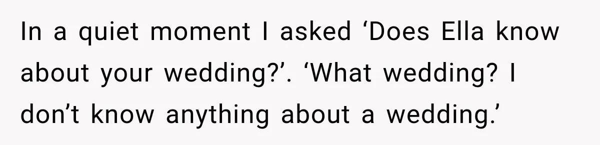 Stepmom Tries to Replace Girl’s Late Mother, but Grandma Refuses to Let Her Erase the Past In a quiet moment I asked ‘Does Ella know about your wedding?’. ‘What wedding? I don’t know anything about a wedding.’