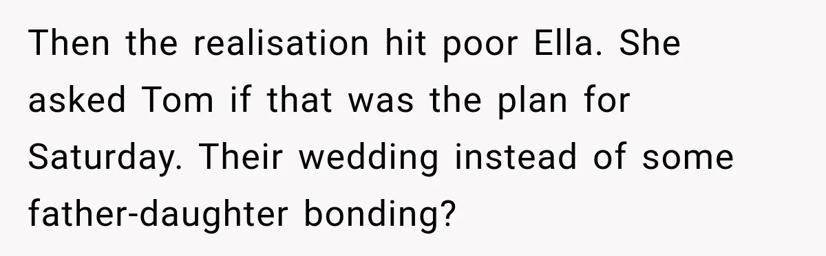Stepmom Tries to Replace Girl’s Late Mother, but Grandma Refuses to Let Her Erase the Past Then the realisation hit poor Ella. She asked Tom if that was the plan for Saturday. Their wedding instead of some father-daughter bonding?
