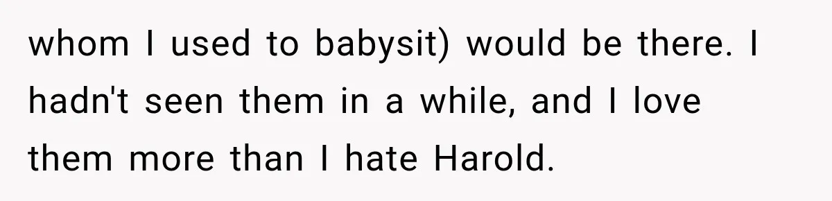 Woman Finally Tells Her Dad’s Condescending Friend She Hates Him After Years of Insults whom I used to babysit) would be there. I hadn't seen them in a while, and I love them more than I hate Harold.