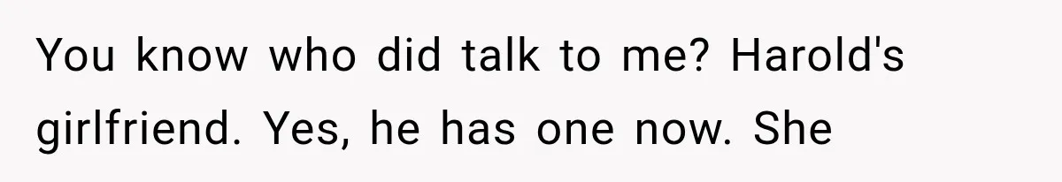 Woman Finally Tells Her Dad’s Condescending Friend She Hates Him After Years of Insults You know who did talk to me? Harold's girlfriend. Yes, he has one now. She