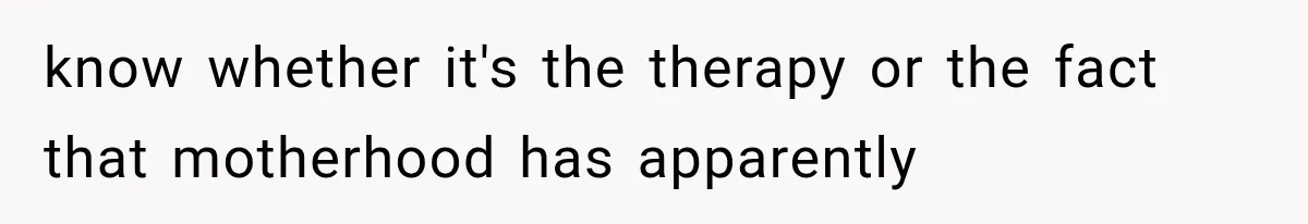 Woman Finally Tells Her Dad’s Condescending Friend She Hates Him After Years of Insults know whether it's the therapy or the fact that motherhood has apparently