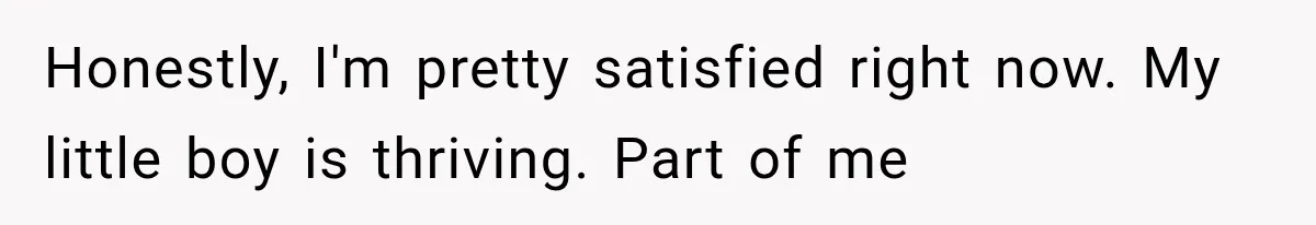 Woman Finally Tells Her Dad’s Condescending Friend She Hates Him After Years of Insults Honestly, I'm pretty satisfied right now. My little boy is thriving. Part of me