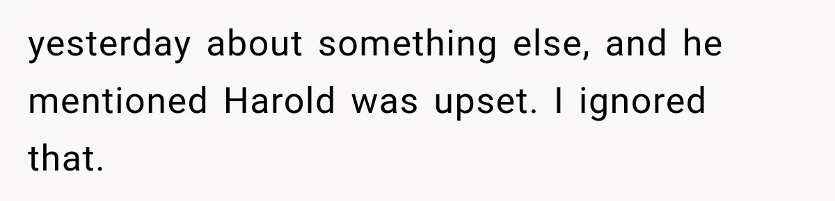Woman Finally Tells Her Dad’s Condescending Friend She Hates Him After Years of Insults yesterday about something else, and he mentioned Harold was upset. I ignored that.