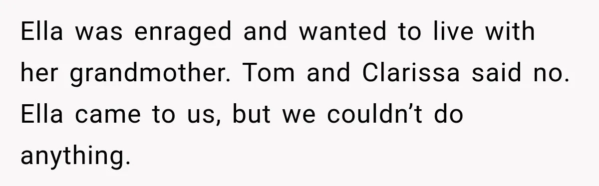 Stepmom Tries to Replace Girl’s Late Mother, but Grandma Refuses to Let Her Erase the Past Ella was enraged and wanted to live with her grandmother. Tom and Clarissa said no. Ella came to us, but we couldn’t do anything.