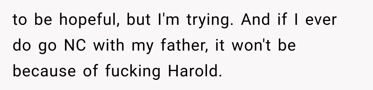 Woman Finally Tells Her Dad’s Condescending Friend She Hates Him After Years of Insults to be hopeful, but I'm trying. And if I ever do go NC with my father, it won't be because of fucking Harold.