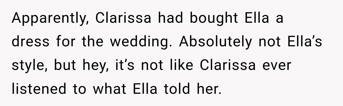 Stepmom Tries to Replace Girl’s Late Mother, but Grandma Refuses to Let Her Erase the Past Apparently, Clarissa had bought Ella a dress for the wedding. Absolutely not Ella’s style, but hey, it’s not like Clarissa ever listened to what Ella told her.