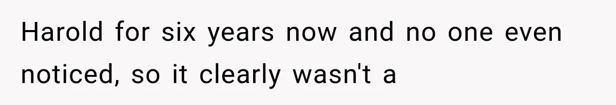 Woman Finally Tells Her Dad’s Condescending Friend She Hates Him After Years of Insults Harold for six years now and no one even noticed, so it clearly wasn't a