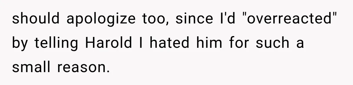 Woman Finally Tells Her Dad’s Condescending Friend She Hates Him After Years of Insults should apologize too, since I'd "overreacted" by telling Harold I hated him for such a small reason.